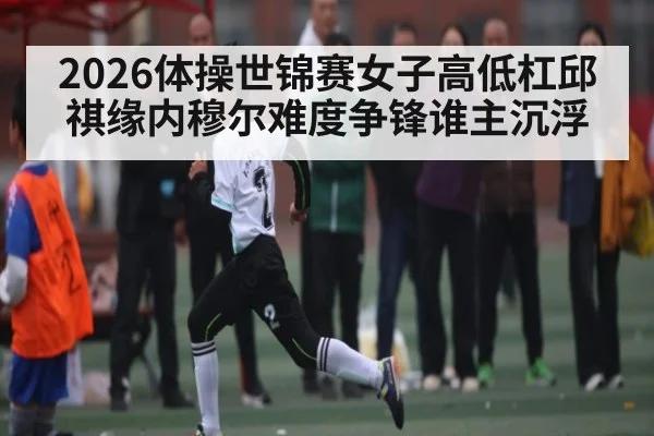 2026体操世锦赛女子高低杠邱祺缘内穆尔难度争锋谁主沉浮 | kaiyun sports